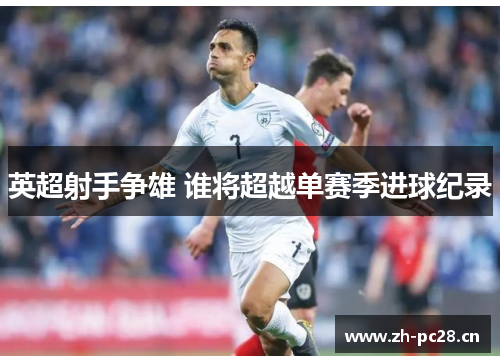 英超射手争雄 谁将超越单赛季进球纪录 英超射手争雄 谁将超越单赛季进球纪录