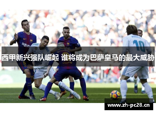 西甲新兴强队崛起 谁将成为巴萨皇马的最大威胁 西甲新兴强队崛起 谁将成为巴萨皇马的最大威胁