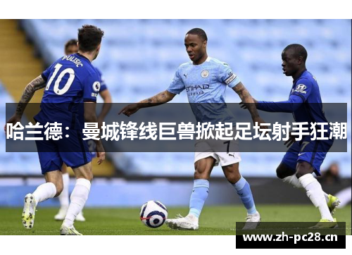 哈兰德:曼城锋线巨兽掀起足坛射手狂潮 哈兰德:曼城锋线巨兽掀起足坛射手狂潮