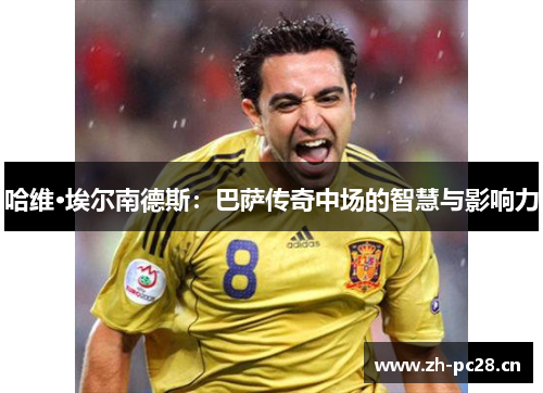 哈维·埃尔南德斯:巴萨传奇中场的智慧与影响力 哈维·埃尔南德斯:巴萨传奇中场的智慧与影响力