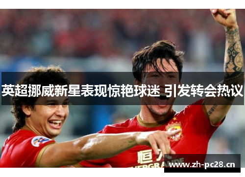 英超挪威新星表现惊艳球迷 引发转会热议 英超挪威新星表现惊艳球迷 引发转会热议