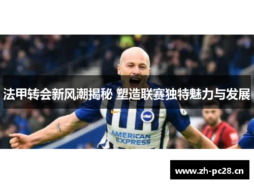 法甲转会新风潮揭秘 塑造联赛独特魅力与发展 法甲转会新风潮揭秘 塑造联赛独特魅力与发展